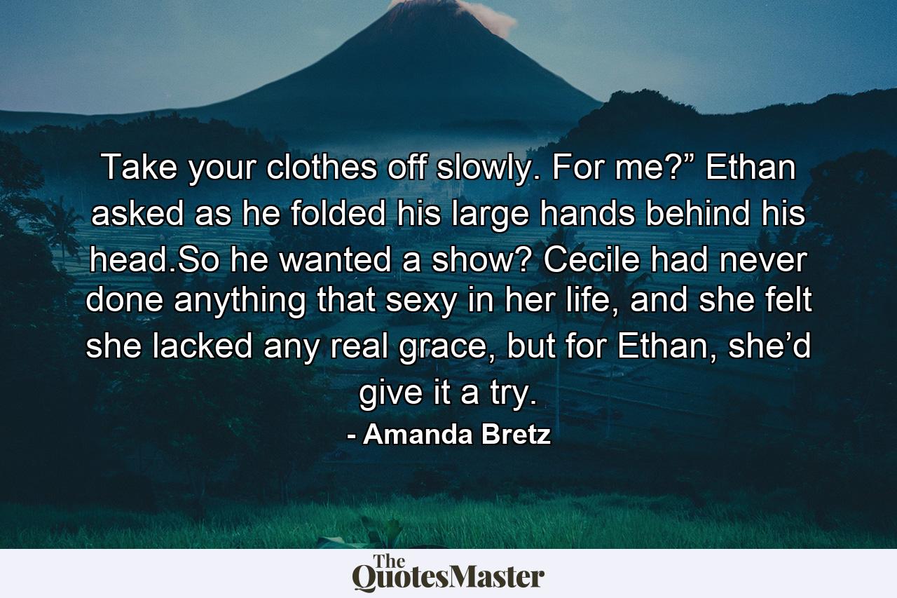 Take your clothes off slowly. For me?” Ethan asked as he folded his large hands behind his head.So he wanted a show? Cecile had never done anything that sexy in her life, and she felt she lacked any real grace, but for Ethan, she’d give it a try. - Quote by Amanda Bretz