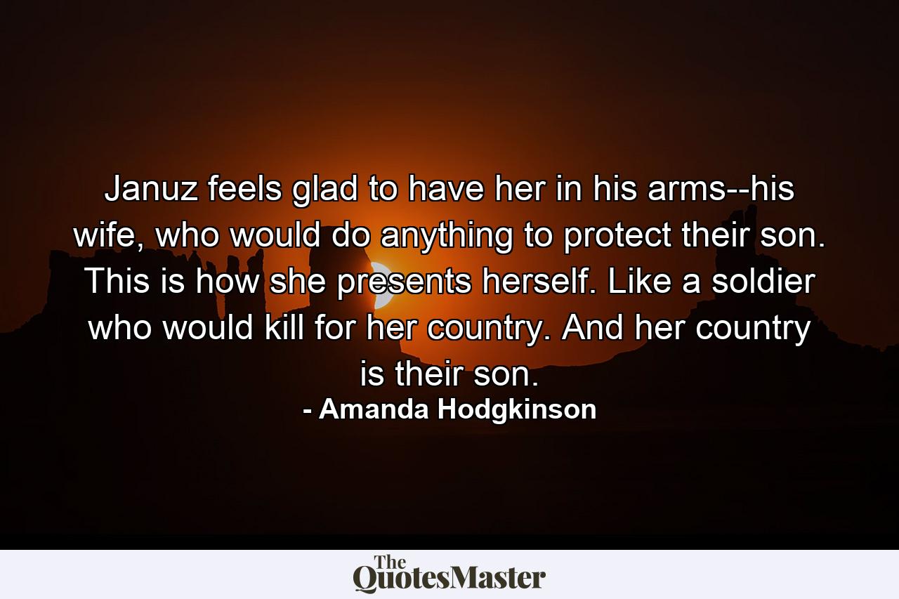 Januz feels glad to have her in his arms--his wife, who would do anything to protect their son. This is how she presents herself. Like a soldier who would kill for her country. And her country is their son. - Quote by Amanda Hodgkinson