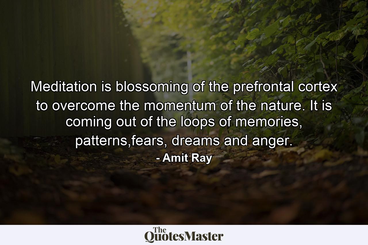 Meditation is blossoming of the prefrontal cortex to overcome the momentum of the nature. It is coming out of the loops of memories, patterns,fears, dreams and anger. - Quote by Amit Ray