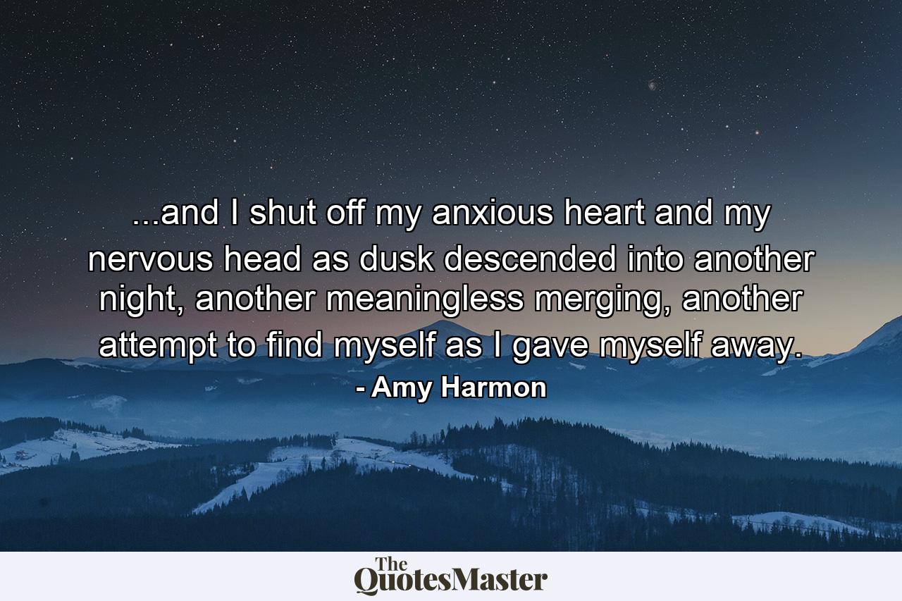 ...and I shut off my anxious heart and my nervous head as dusk descended into another night, another meaningless merging, another attempt to find myself as I gave myself away. - Quote by Amy Harmon