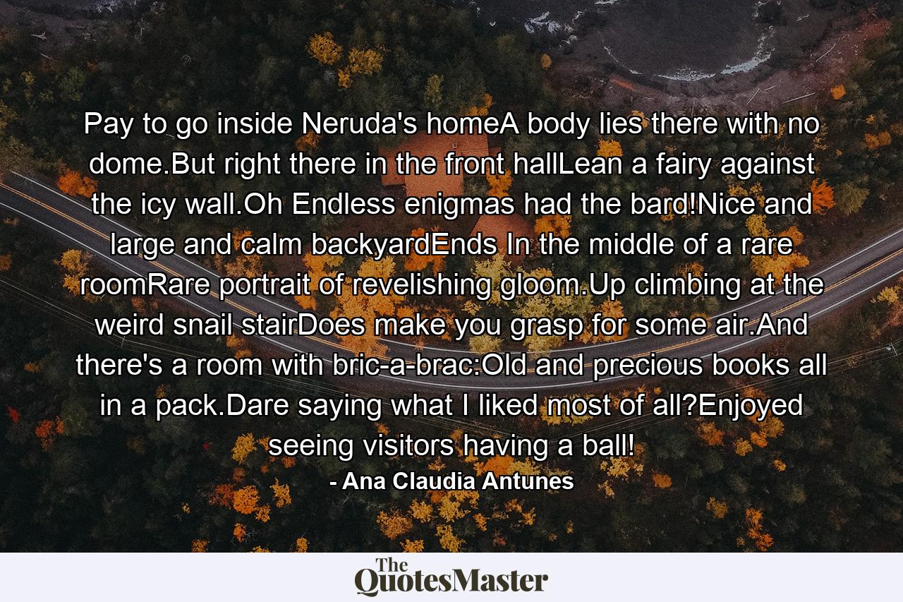 Pay to go inside Neruda's homeA body lies there with no dome.But right there in the front hallLean a fairy against the icy wall.Oh Endless enigmas had the bard!Nice and large and calm backyardEnds In the middle of a rare roomRare portrait of revelishing gloom.Up climbing at the weird snail stairDoes make you grasp for some air.And there's a room with bric-a-brac:Old and precious books all in a pack.Dare saying what I liked most of all?Enjoyed seeing visitors having a ball! - Quote by Ana Claudia Antunes