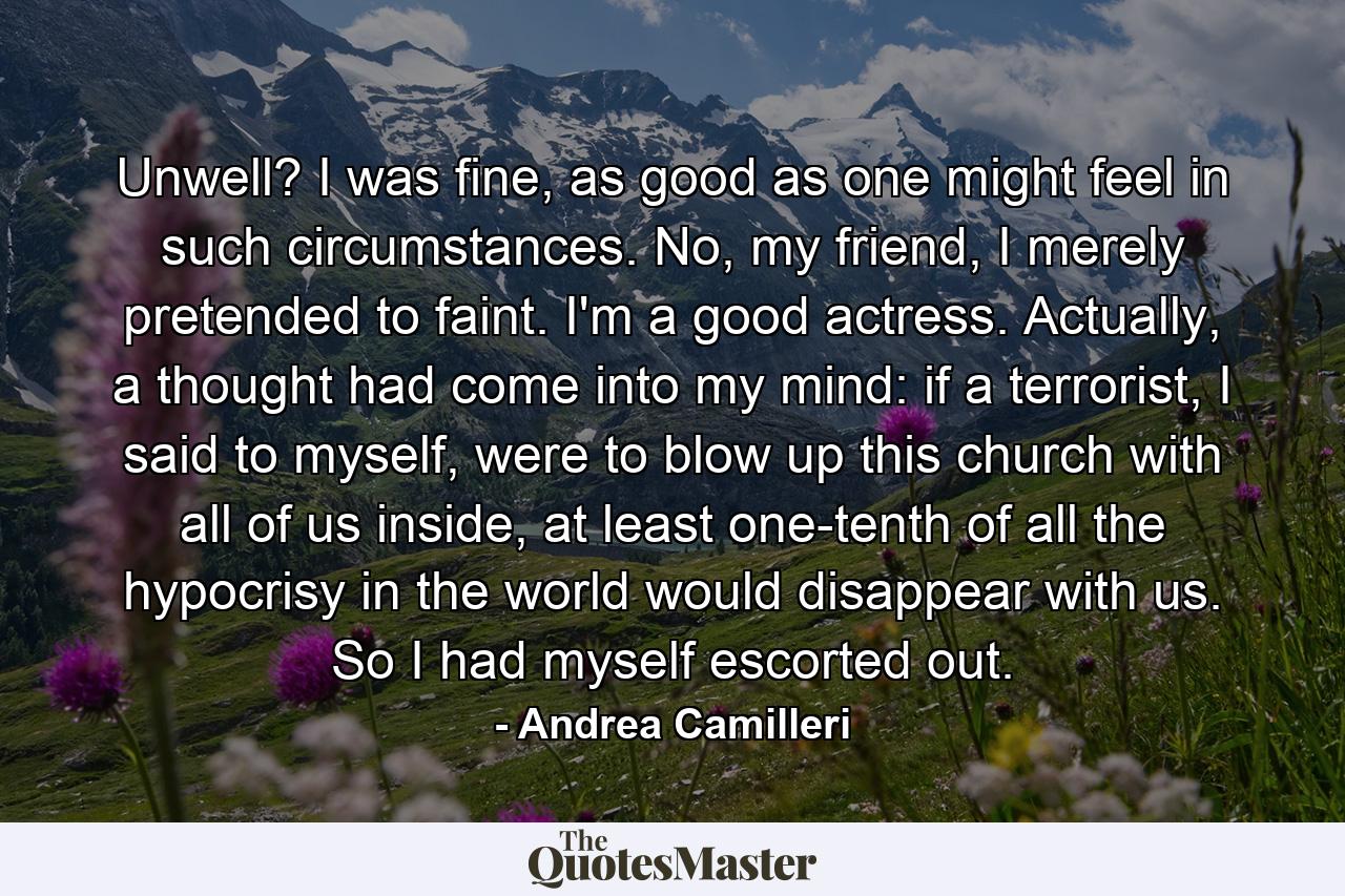 Unwell? I was fine, as good as one might feel in such circumstances. No, my friend, I merely pretended to faint. I'm a good actress. Actually, a thought had come into my mind: if a terrorist, I said to myself, were to blow up this church with all of us inside, at least one-tenth of all the hypocrisy in the world would disappear with us. So I had myself escorted out. - Quote by Andrea Camilleri