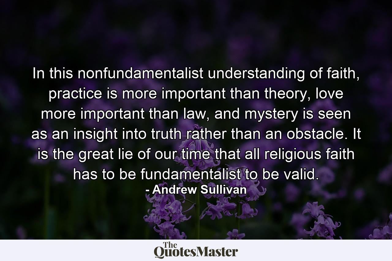 In this nonfundamentalist understanding of faith, practice is more important than theory, love more important than law, and mystery is seen as an insight into truth rather than an obstacle. It is the great lie of our time that all religious faith has to be fundamentalist to be valid. - Quote by Andrew Sullivan