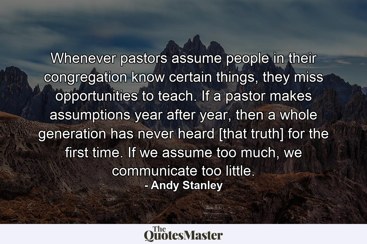 Whenever pastors assume people in their congregation know certain things, they miss opportunities to teach. If a pastor makes assumptions year after year, then a whole generation has never heard [that truth] for the first time. If we assume too much, we communicate too little. - Quote by Andy Stanley