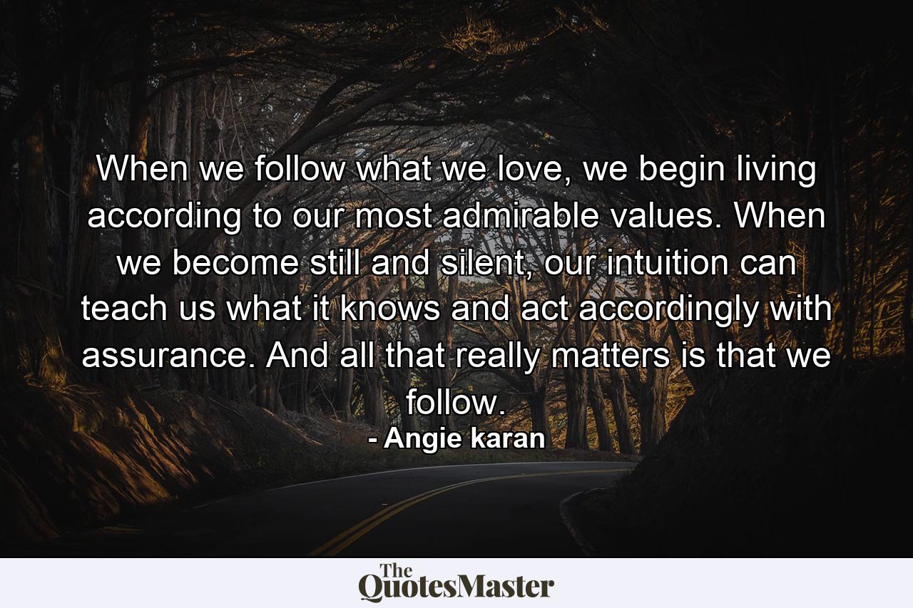 When we follow what we love, we begin living according to our most admirable values. When we become still and silent, our intuition can teach us what it knows and act accordingly with assurance. And all that really matters is that we follow. - Quote by Angie karan