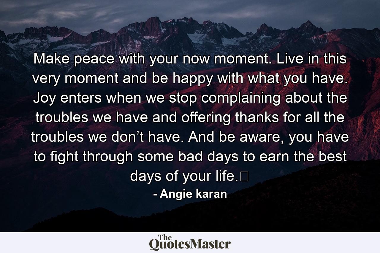 Make peace with your now moment. Live in this very moment and be happy with what you have. Joy enters when we stop complaining about the troubles we have and offering thanks for all the troubles we don’t have. And be aware, you have to fight through some bad days to earn the best days of your life.﻿ - Quote by Angie karan