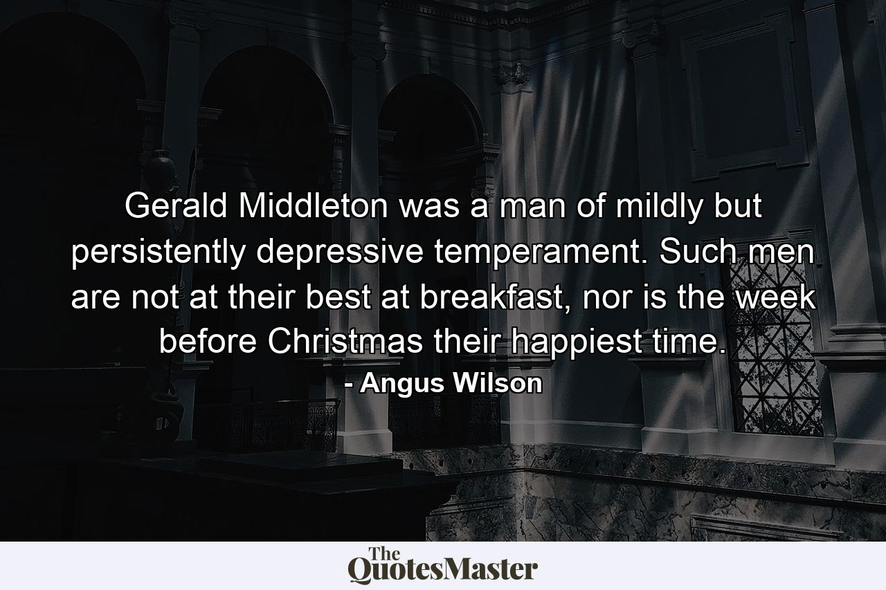 Gerald Middleton was a man of mildly but persistently depressive temperament. Such men are not at their best at breakfast, nor is the week before Christmas their happiest time. - Quote by Angus Wilson