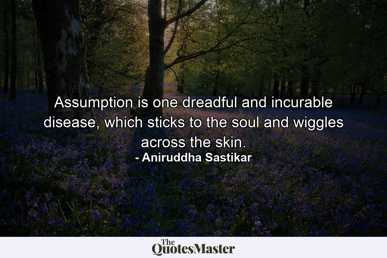 Assumption is one dreadful and incurable disease, which sticks to the soul and wiggles across the skin. - Quote by Aniruddha Sastikar