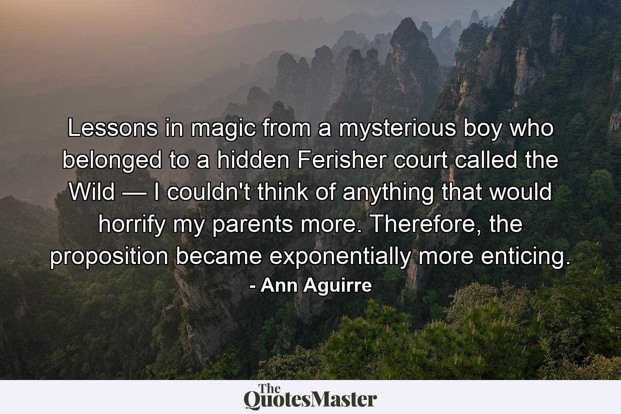 Lessons in magic from a mysterious boy who belonged to a hidden Ferisher court called the Wild — I couldn't think of anything that would horrify my parents more. Therefore, the proposition became exponentially more enticing. - Quote by Ann Aguirre