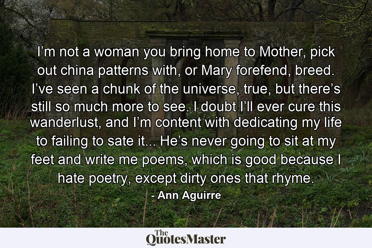 I’m not a woman you bring home to Mother, pick out china patterns with, or Mary forefend, breed. I’ve seen a chunk of the universe, true, but there’s still so much more to see. I doubt I’ll ever cure this wanderlust, and I’m content with dedicating my life to failing to sate it... He’s never going to sit at my feet and write me poems, which is good because I hate poetry, except dirty ones that rhyme. - Quote by Ann Aguirre