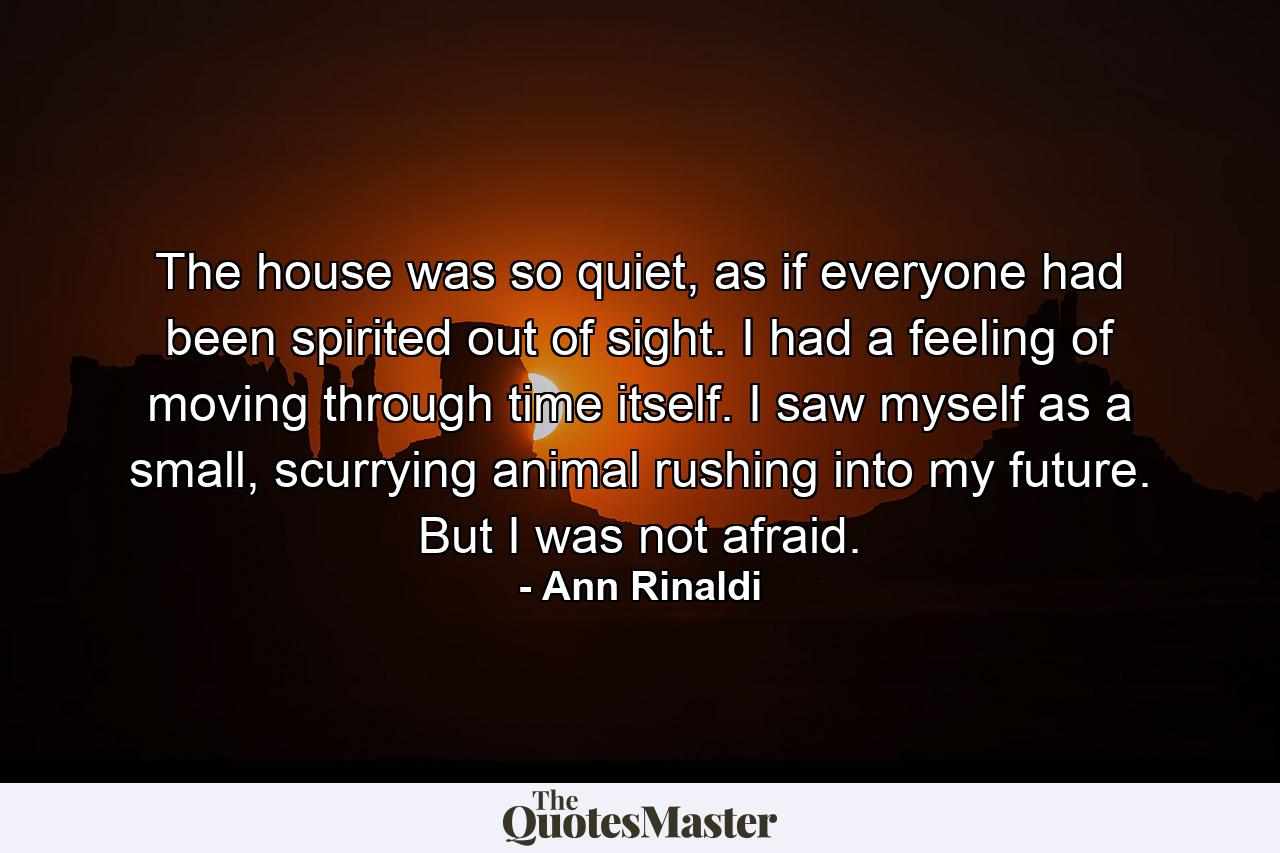 The house was so quiet, as if everyone had been spirited out of sight. I had a feeling of moving through time itself. I saw myself as a small, scurrying animal rushing into my future. But I was not afraid. - Quote by Ann Rinaldi