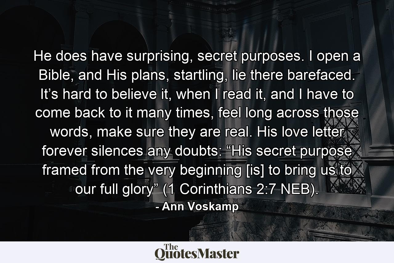 He does have surprising, secret purposes. I open a Bible, and His plans, startling, lie there barefaced. It’s hard to believe it, when I read it, and I have to come back to it many times, feel long across those words, make sure they are real. His love letter forever silences any doubts: “His secret purpose framed from the very beginning [is] to bring us to our full glory” (1 Corinthians 2:7 NEB). - Quote by Ann Voskamp