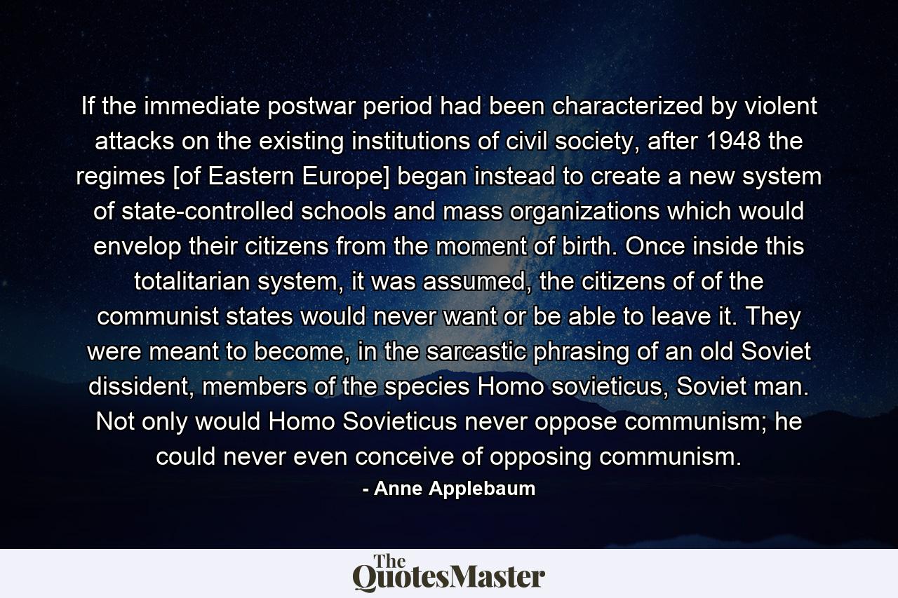 If the immediate postwar period had been characterized by violent attacks on the existing institutions of civil society, after 1948 the regimes [of Eastern Europe] began instead to create a new system of state-controlled schools and mass organizations which would envelop their citizens from the moment of birth. Once inside this totalitarian system, it was assumed, the citizens of of the communist states would never want or be able to leave it. They were meant to become, in the sarcastic phrasing of an old Soviet dissident, members of the species Homo sovieticus, Soviet man. Not only would Homo Sovieticus never oppose communism; he could never even conceive of opposing communism. - Quote by Anne Applebaum