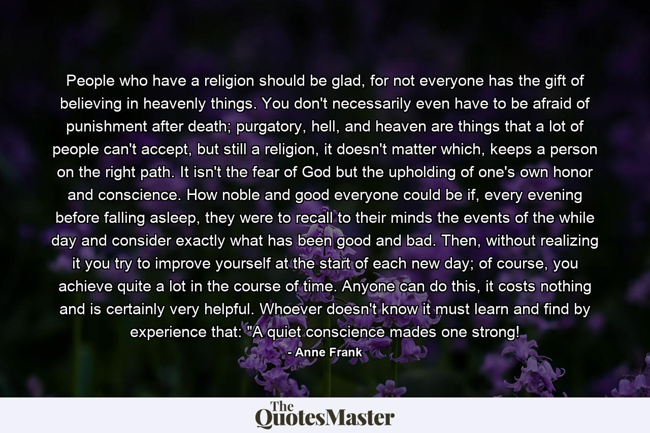 People who have a religion should be glad, for not everyone has the gift of believing in heavenly things. You don't necessarily even have to be afraid of punishment after death; purgatory, hell, and heaven are things that a lot of people can't accept, but still a religion, it doesn't matter which, keeps a person on the right path. It isn't the fear of God but the upholding of one's own honor and conscience. How noble and good everyone could be if, every evening before falling asleep, they were to recall to their minds the events of the while day and consider exactly what has been good and bad. Then, without realizing it you try to improve yourself at the start of each new day; of course, you achieve quite a lot in the course of time. Anyone can do this, it costs nothing and is certainly very helpful. Whoever doesn't know it must learn and find by experience that: 