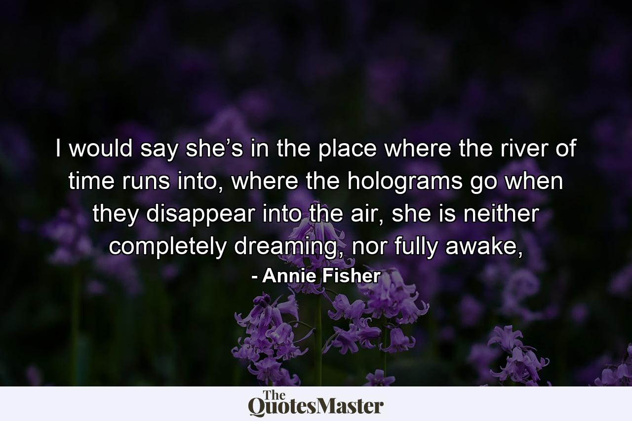 I would say she’s in the place where the river of time runs into, where the holograms go when they disappear into the air, she is neither completely dreaming, nor fully awake, - Quote by Annie Fisher