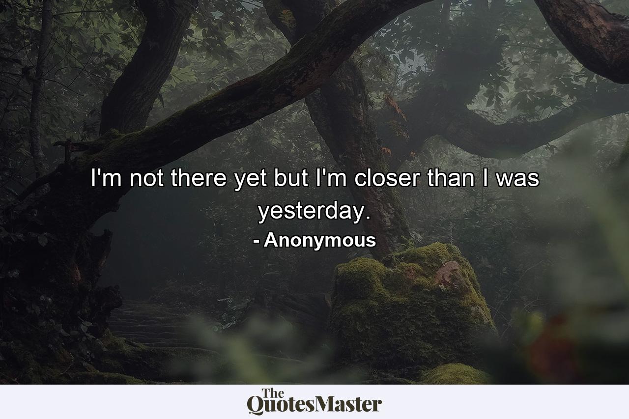 I'm not there yet  but I'm closer than I was yesterday. - Quote by Anonymous