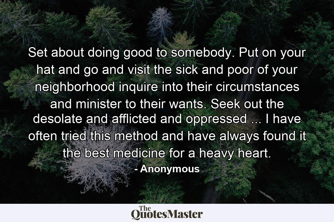 Set about doing good to somebody. Put on your hat and go and visit the sick and poor of your neighborhood  inquire into their circumstances and minister to their wants. Seek out the desolate and afflicted and oppressed ... I have often tried this method  and have always found it the best medicine for a heavy heart. - Quote by Anonymous