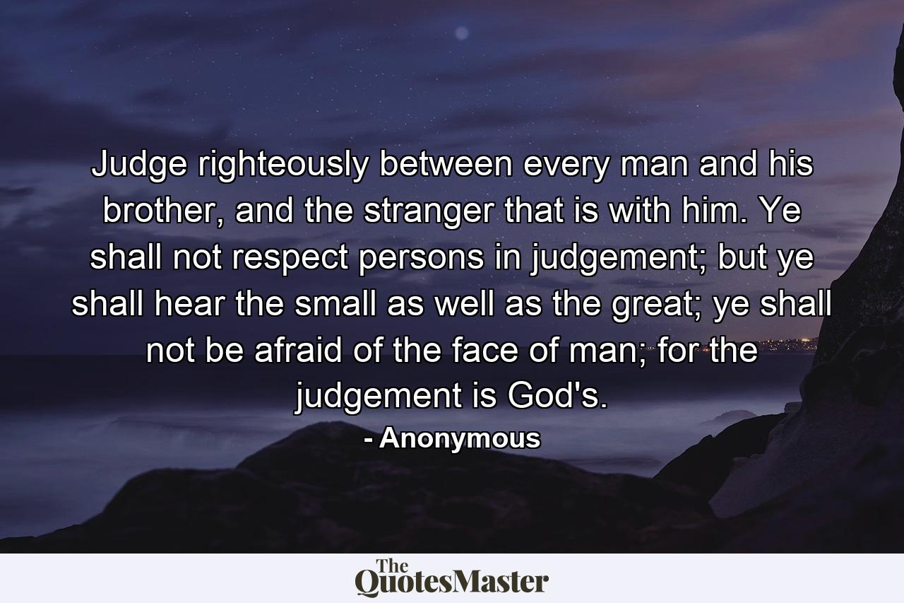 Judge righteously between every man and his brother, and the stranger that is with him. Ye shall not respect persons in judgement; but ye shall hear the small as well as the great; ye shall not be afraid of the face of man; for the judgement is God's. - Quote by Anonymous