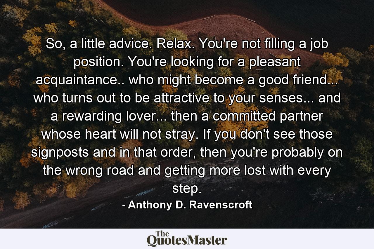 So, a little advice. Relax. You're not filling a job position. You're looking for a pleasant acquaintance.. who might become a good friend... who turns out to be attractive to your senses... and a rewarding lover... then a committed partner whose heart will not stray. If you don't see those signposts and in that order, then you're probably on the wrong road and getting more lost with every step. - Quote by Anthony D. Ravenscroft