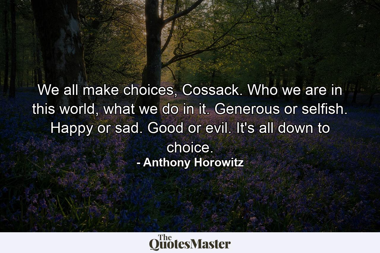 We all make choices, Cossack. Who we are in this world, what we do in it. Generous or selfish. Happy or sad. Good or evil. It's all down to choice. - Quote by Anthony Horowitz