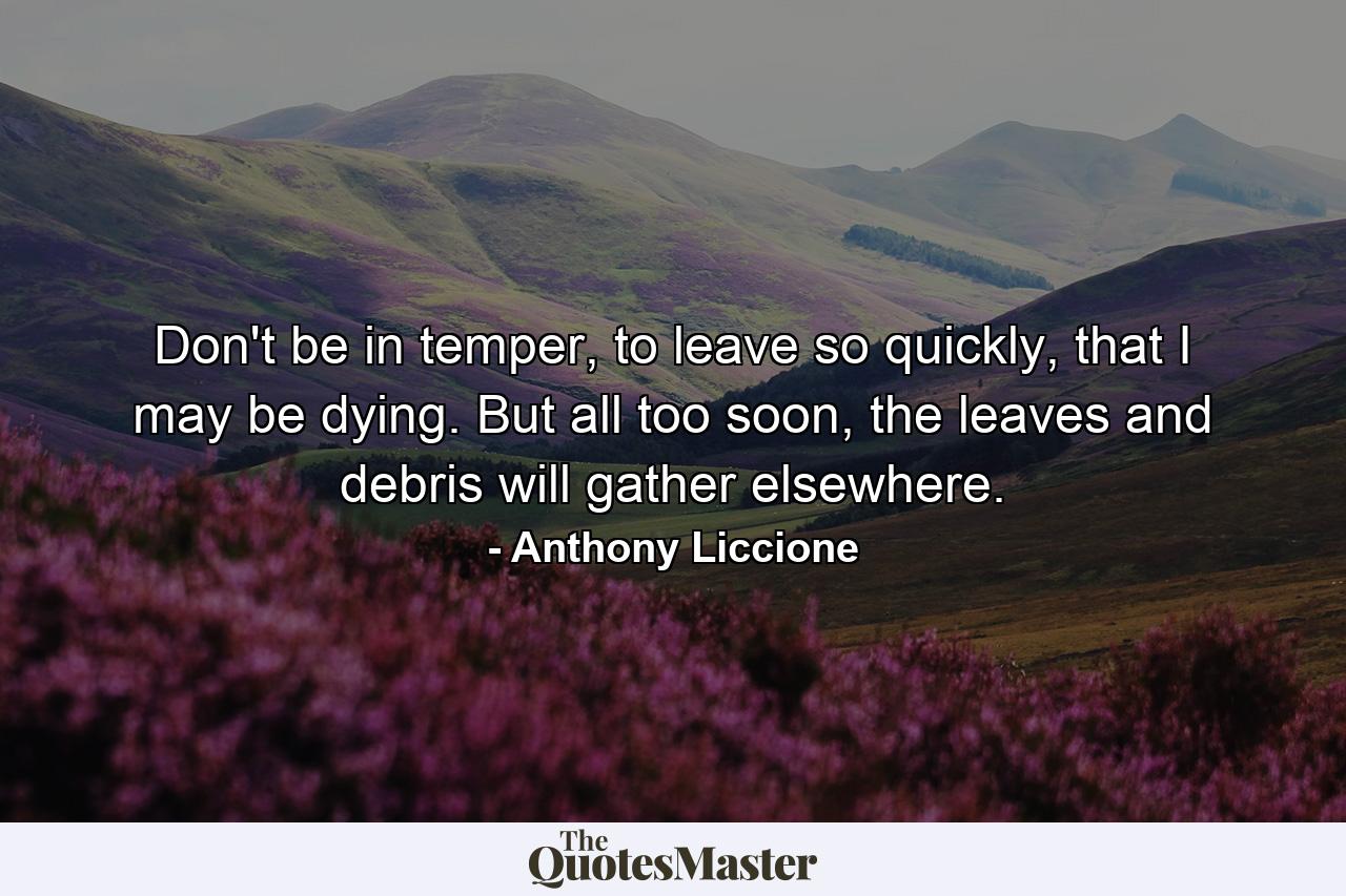 Don't be in temper, to leave so quickly, that I may be dying. But all too soon, the leaves and debris will gather elsewhere. - Quote by Anthony Liccione