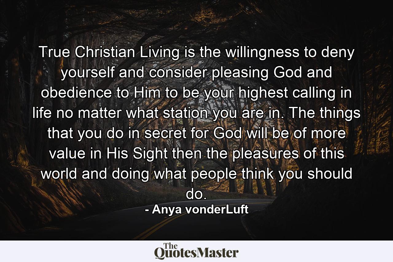 True Christian Living is the willingness to deny yourself and consider pleasing God and obedience to Him to be your highest calling in life no matter what station you are in. The things that you do in secret for God will be of more value in His Sight then the pleasures of this world and doing what people think you should do. - Quote by Anya vonderLuft