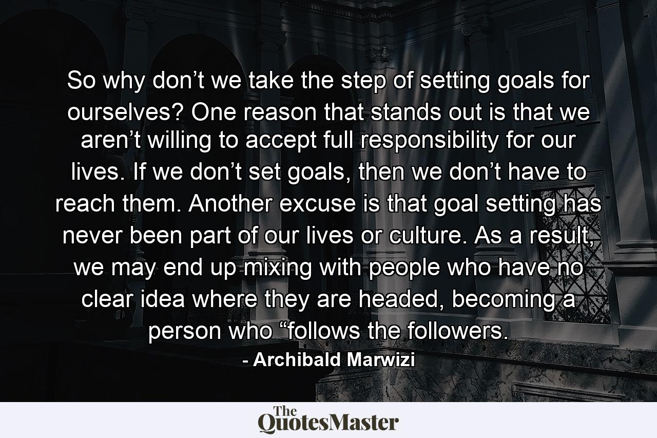 So why don’t we take the step of setting goals for ourselves? One reason that stands out is that we aren’t willing to accept full responsibility for our lives. If we don’t set goals, then we don’t have to reach them. Another excuse is that goal setting has never been part of our lives or culture. As a result, we may end up mixing with people who have no clear idea where they are headed, becoming a person who “follows the followers. - Quote by Archibald Marwizi