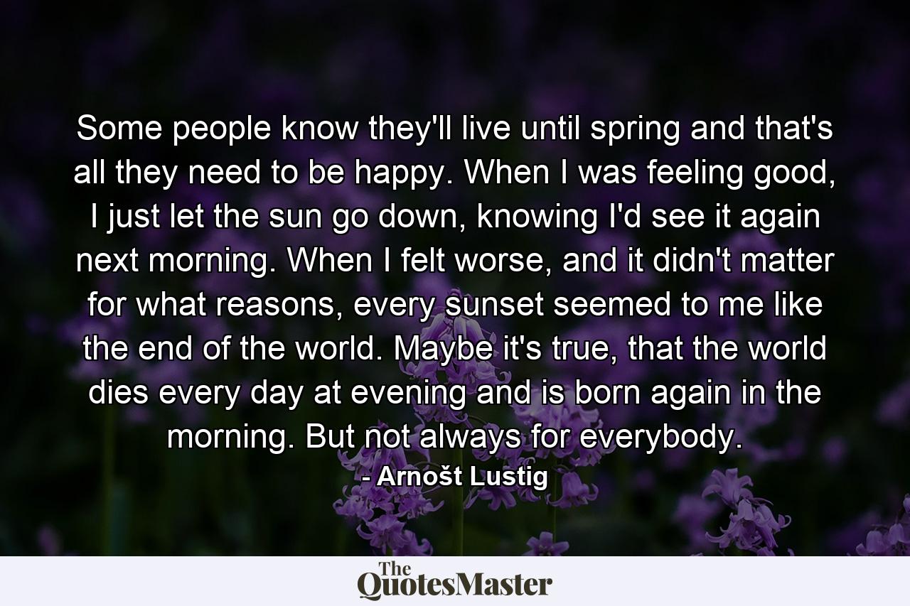 Some people know they'll live until spring and that's all they need to be happy. When I was feeling good, I just let the sun go down, knowing I'd see it again next morning. When I felt worse, and it didn't matter for what reasons, every sunset seemed to me like the end of the world. Maybe it's true, that the world dies every day at evening and is born again in the morning. But not always for everybody. - Quote by Arnošt Lustig