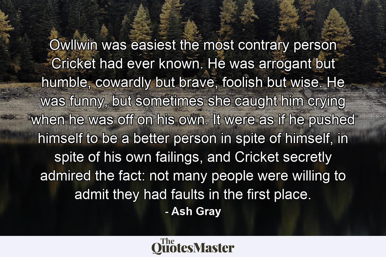 Owllwin was easiest the most contrary person Cricket had ever known. He was arrogant but humble, cowardly but brave, foolish but wise. He was funny, but sometimes she caught him crying when he was off on his own. It were as if he pushed himself to be a better person in spite of himself, in spite of his own failings, and Cricket secretly admired the fact: not many people were willing to admit they had faults in the first place. - Quote by Ash Gray