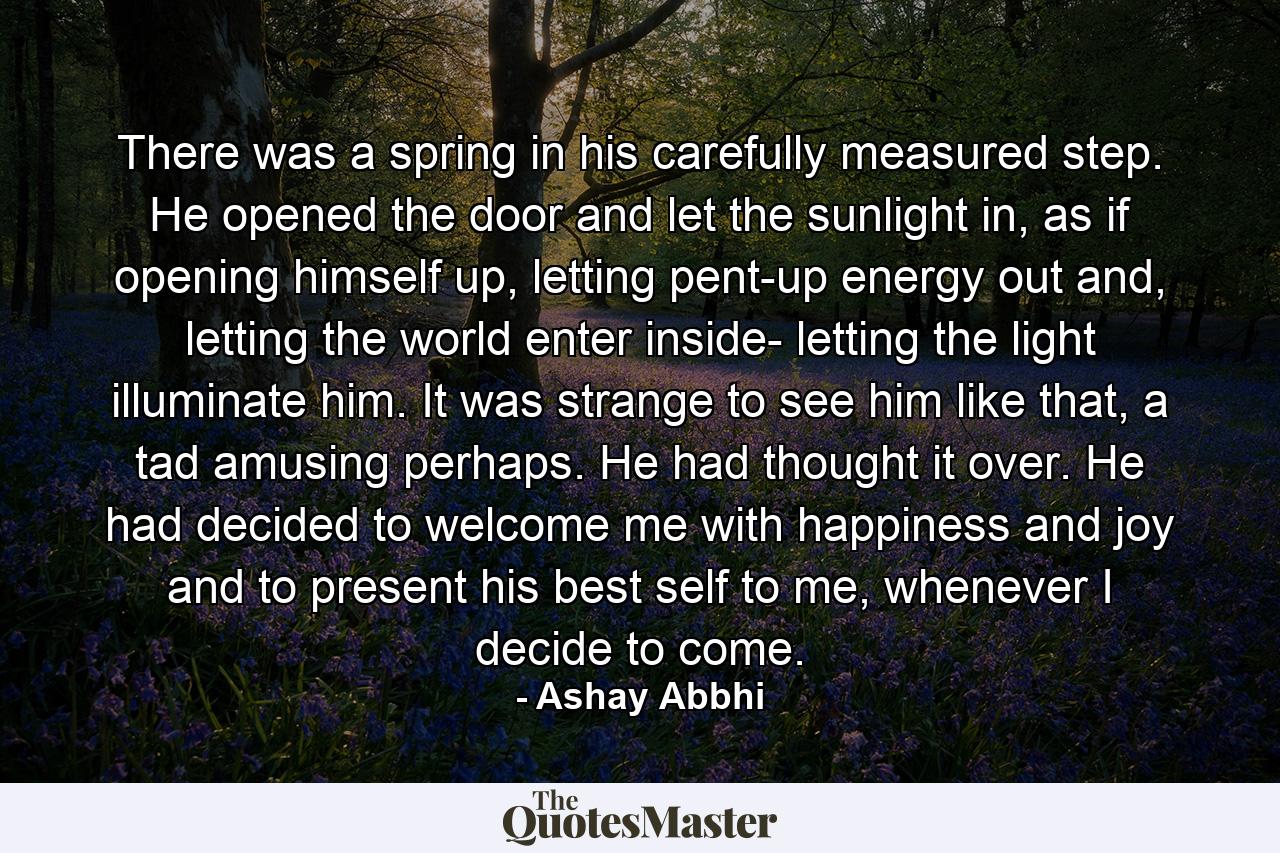 There was a spring in his carefully measured step. He opened the door and let the sunlight in, as if opening himself up, letting pent-up energy out and, letting the world enter inside- letting the light illuminate him. It was strange to see him like that, a tad amusing perhaps. He had thought it over. He had decided to welcome me with happiness and joy and to present his best self to me, whenever I decide to come. - Quote by Ashay Abbhi