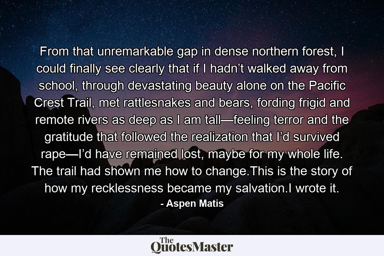 From that unremarkable gap in dense northern forest, I could finally see clearly that if I hadn’t walked away from school, through devastating beauty alone on the Pacific Crest Trail, met rattlesnakes and bears, fording frigid and remote rivers as deep as I am tall—feeling terror and the gratitude that followed the realization that I’d survived rape—I’d have remained lost, maybe for my whole life. The trail had shown me how to change.This is the story of how my recklessness became my salvation.I wrote it. - Quote by Aspen Matis