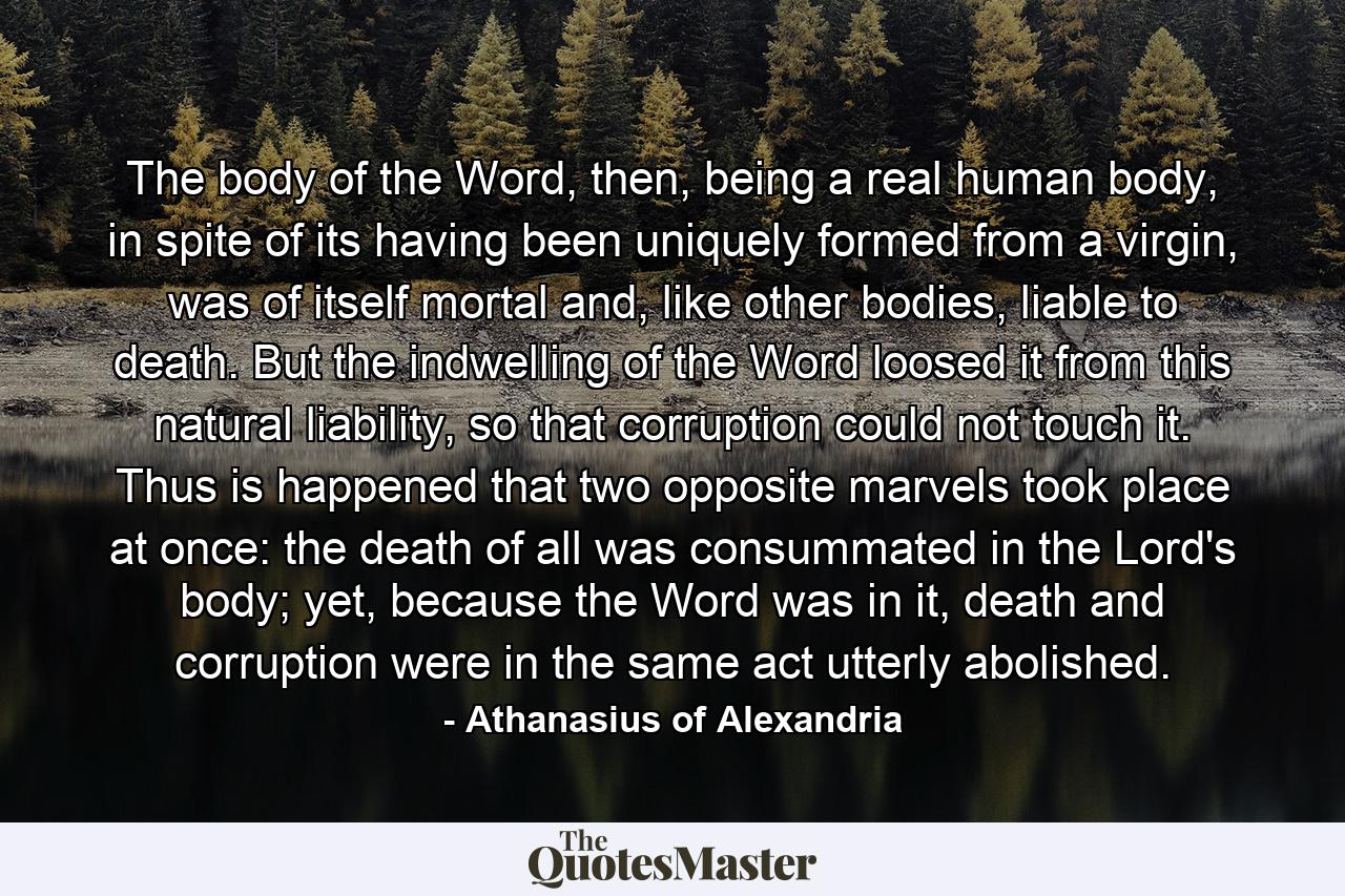 The body of the Word, then, being a real human body, in spite of its having been uniquely formed from a virgin, was of itself mortal and, like other bodies, liable to death. But the indwelling of the Word loosed it from this natural liability, so that corruption could not touch it. Thus is happened that two opposite marvels took place at once: the death of all was consummated in the Lord's body; yet, because the Word was in it, death and corruption were in the same act utterly abolished. - Quote by Athanasius of Alexandria