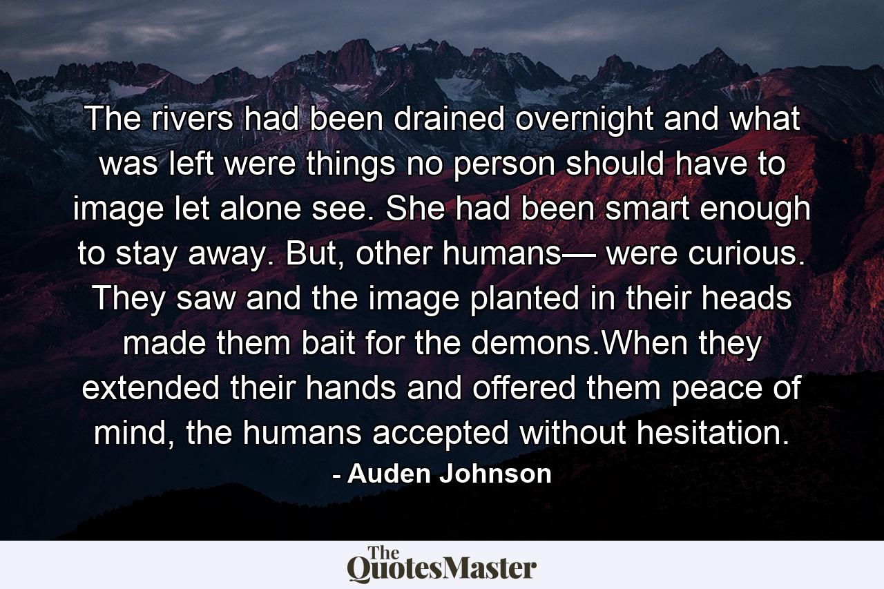 The rivers had been drained overnight and what was left were things no person should have to image let alone see. She had been smart enough to stay away. But, other humans— were curious. They saw and the image planted in their heads made them bait for the demons.When they extended their hands and offered them peace of mind, the humans accepted without hesitation. - Quote by Auden Johnson