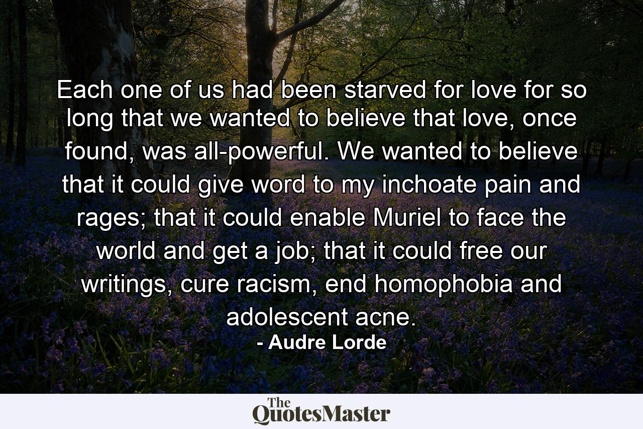 Each one of us had been starved for love for so long that we wanted to believe that love, once found, was all-powerful. We wanted to believe that it could give word to my inchoate pain and rages; that it could enable Muriel to face the world and get a job; that it could free our writings, cure racism, end homophobia and adolescent acne. - Quote by Audre Lorde