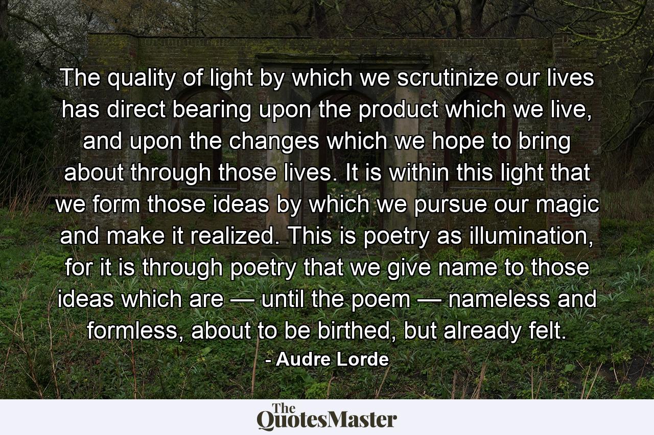 The quality of light by which we scrutinize our lives has direct bearing upon the product which we live, and upon the changes which we hope to bring about through those lives. It is within this light that we form those ideas by which we pursue our magic and make it realized. This is poetry as illumination, for it is through poetry that we give name to those ideas which are — until the poem — nameless and formless, about to be birthed, but already felt. - Quote by Audre Lorde