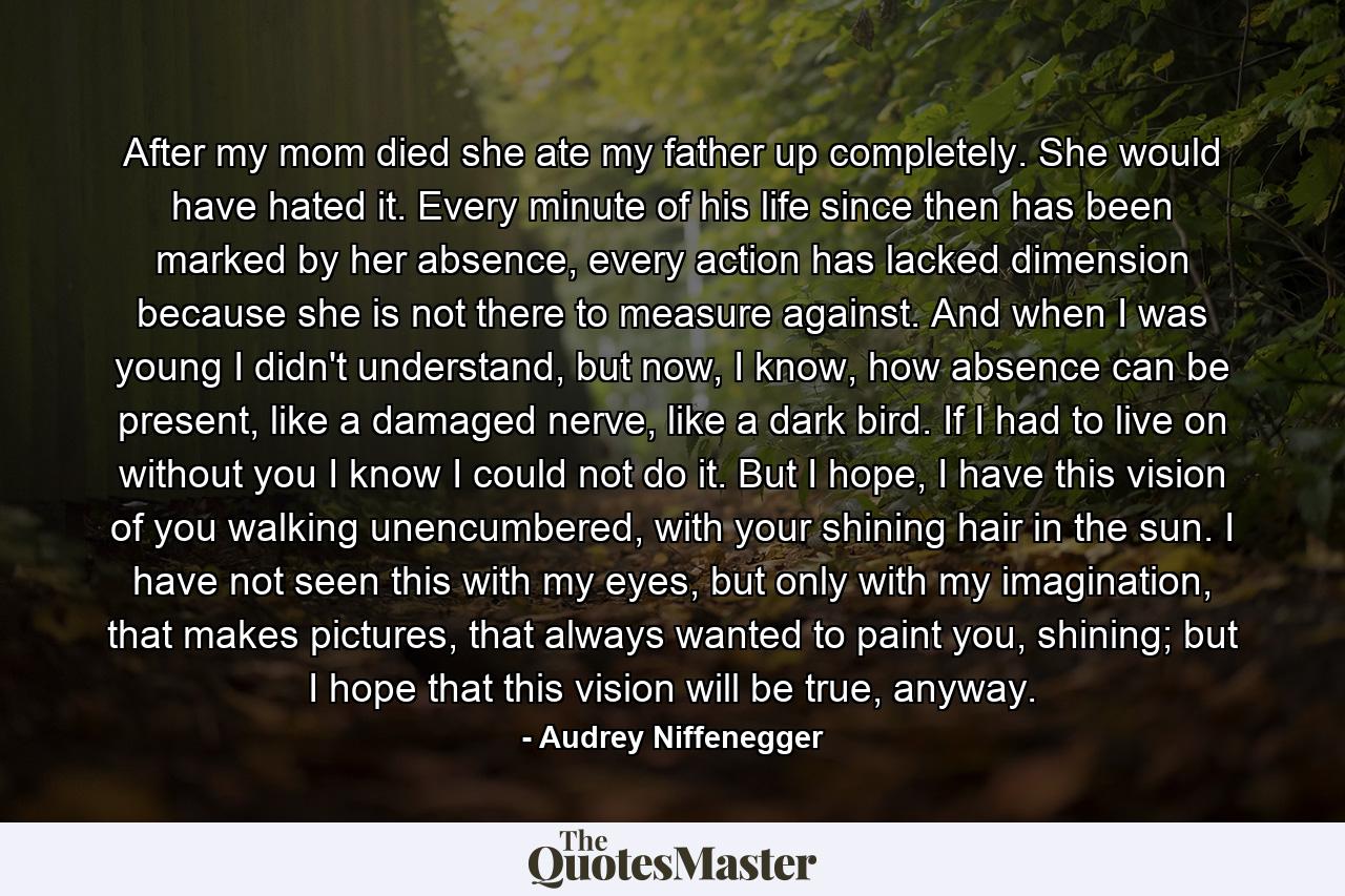 After my mom died she ate my father up completely. She would have hated it. Every minute of his life since then has been marked by her absence, every action has lacked dimension because she is not there to measure against. And when I was young I didn't understand, but now, I know, how absence can be present, like a damaged nerve, like a dark bird. If I had to live on without you I know I could not do it. But I hope, I have this vision of you walking unencumbered, with your shining hair in the sun. I have not seen this with my eyes, but only with my imagination, that makes pictures, that always wanted to paint you, shining; but I hope that this vision will be true, anyway. - Quote by Audrey Niffenegger