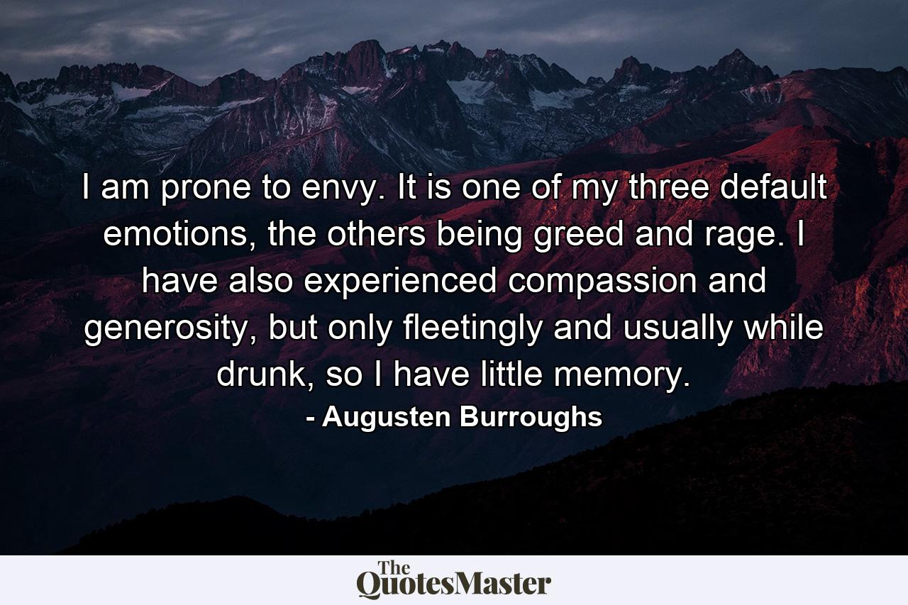 I am prone to envy. It is one of my three default emotions, the others being greed and rage. I have also experienced compassion and generosity, but only fleetingly and usually while drunk, so I have little memory. - Quote by Augusten Burroughs