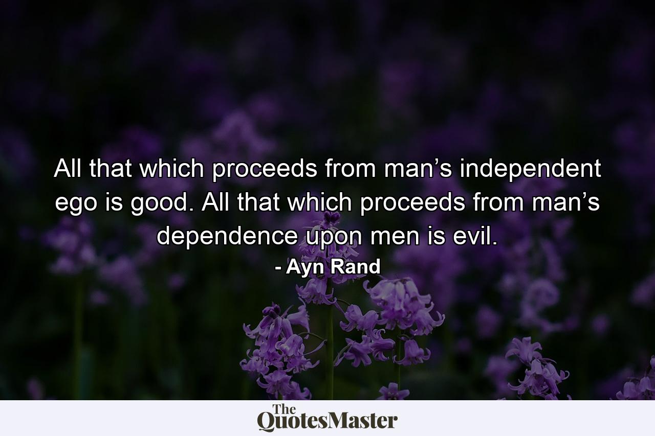 All that which proceeds from man’s independent ego is good. All that which proceeds from man’s dependence upon men is evil. - Quote by Ayn Rand