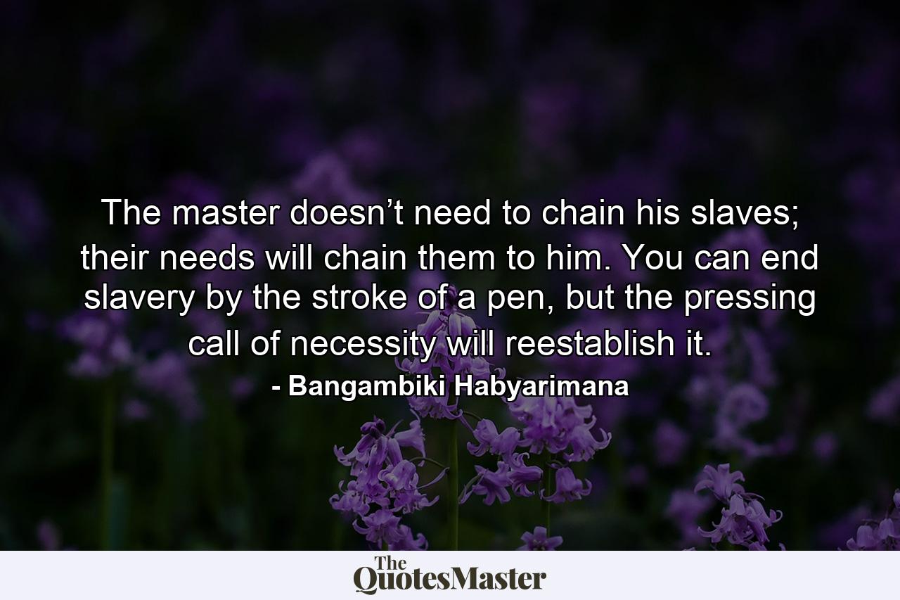 The master doesn’t need to chain his slaves; their needs will chain them to him. You can end slavery by the stroke of a pen, but the pressing call of necessity will reestablish it. - Quote by Bangambiki Habyarimana