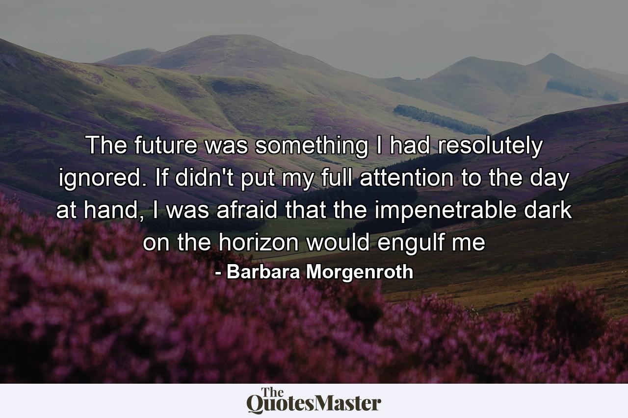 The future was something I had resolutely ignored. If didn't put my full attention to the day at hand, I was afraid that the impenetrable dark on the horizon would engulf me - Quote by Barbara Morgenroth