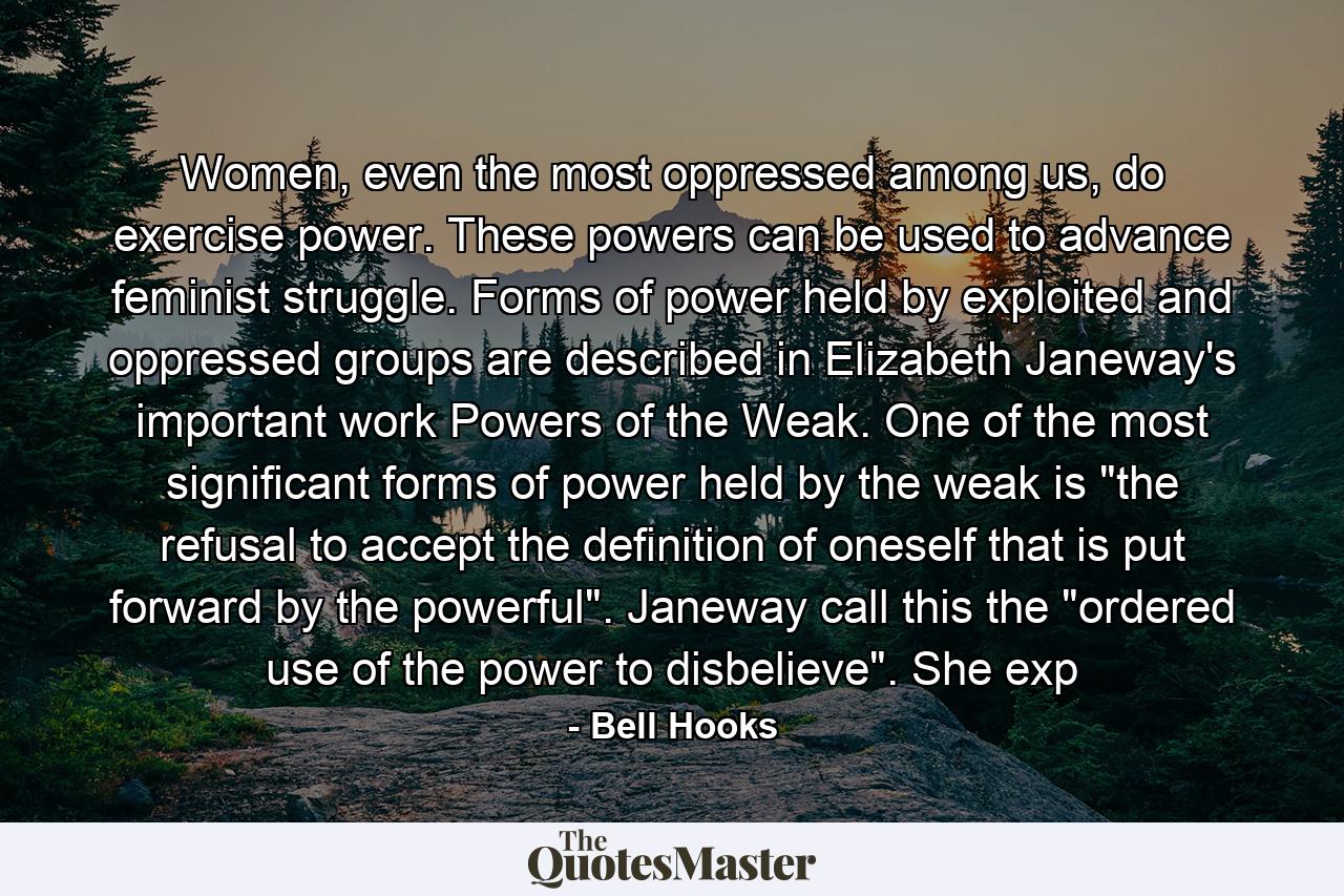 Women, even the most oppressed among us, do exercise power. These powers can be used to advance feminist struggle. Forms of power held by exploited and oppressed groups are described in Elizabeth Janeway's important work Powers of the Weak. One of the most significant forms of power held by the weak is 