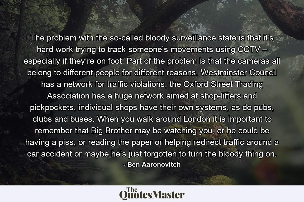 The problem with the so-called bloody surveillance state is that it’s hard work trying to track someone’s movements using CCTV – especially if they’re on foot. Part of the problem is that the cameras all belong to different people for different reasons. Westminster Council has a network for traffic violations, the Oxford Street Trading Association has a huge network aimed at shop-lifters and pickpockets, individual shops have their own systems, as do pubs, clubs and buses. When you walk around London it is important to remember that Big Brother may be watching you, or he could be having a piss, or reading the paper or helping redirect traffic around a car accident or maybe he’s just forgotten to turn the bloody thing on. - Quote by Ben Aaronovitch