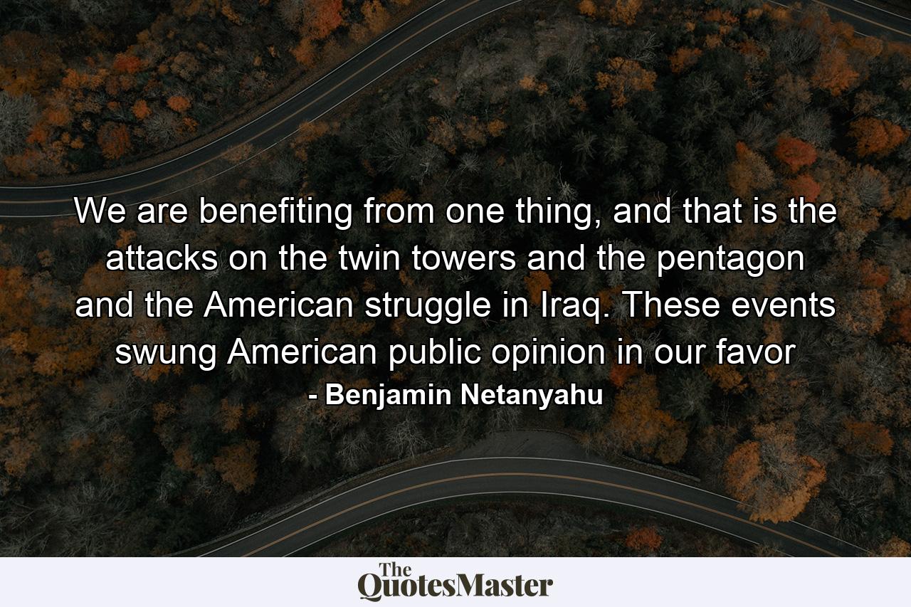 We are benefiting from one thing, and that is the attacks on the twin towers and the pentagon and the American struggle in Iraq. These events swung American public opinion in our favor - Quote by Benjamin Netanyahu