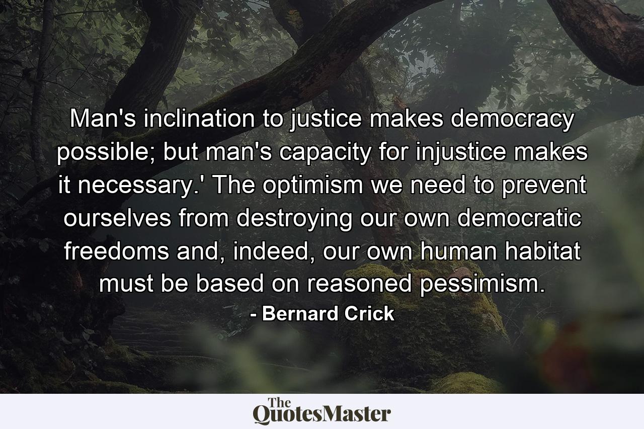 Man's inclination to justice makes democracy possible; but man's capacity for injustice makes it necessary.' The optimism we need to prevent ourselves from destroying our own democratic freedoms and, indeed, our own human habitat must be based on reasoned pessimism. - Quote by Bernard Crick