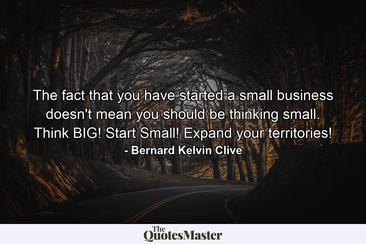 The fact that you have started a small business doesn't mean you should be thinking small. Think BIG! Start Small! Expand your territories! - Quote by Bernard Kelvin Clive