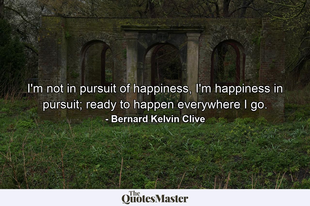 I'm not in pursuit of happiness, I'm happiness in pursuit; ready to happen everywhere I go. - Quote by Bernard Kelvin Clive