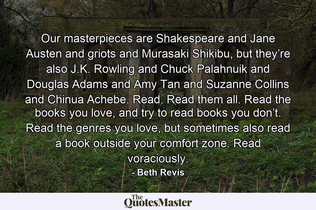 Our masterpieces are Shakespeare and Jane Austen and griots and Murasaki Shikibu, but they’re also J.K. Rowling and Chuck Palahnuik and Douglas Adams and Amy Tan and Suzanne Collins and Chinua Achebe. Read. Read them all. Read the books you love, and try to read books you don’t. Read the genres you love, but sometimes also read a book outside your comfort zone. Read voraciously. - Quote by Beth Revis