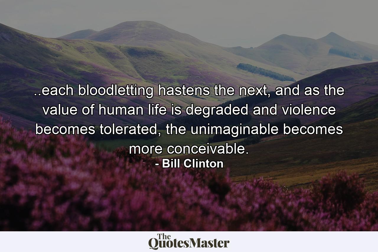 ..each bloodletting hastens the next, and as the value of human life is degraded and violence becomes tolerated, the unimaginable becomes more conceivable. - Quote by Bill Clinton