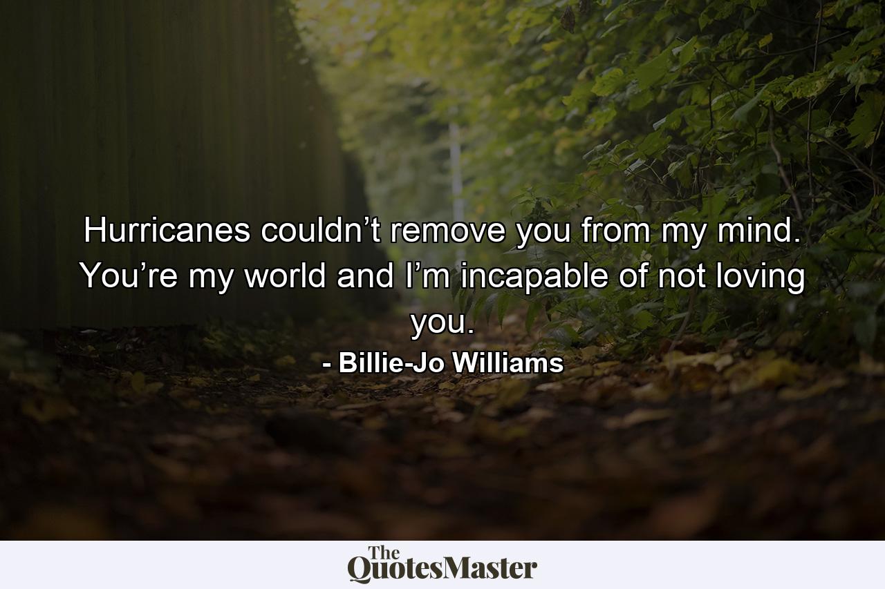 Hurricanes couldn’t remove you from my mind. You’re my world and I’m incapable of not loving you. - Quote by Billie-Jo Williams