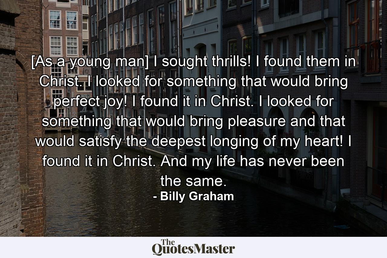 [As a young man] I sought thrills! I found them in Christ. I looked for something that would bring perfect joy! I found it in Christ. I looked for something that would bring pleasure and that would satisfy the deepest longing of my heart! I found it in Christ. And my life has never been the same. - Quote by Billy Graham